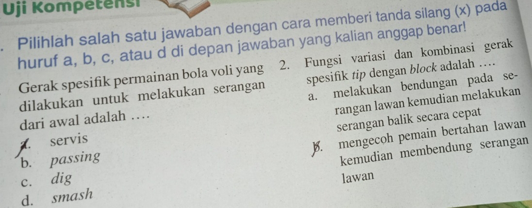 Uji Kompetensi
. Pilihlah salah satu jawaban dengan cara memberi tanda silang (x) pada
huruf a, b, c, atau d di depan jawaban yang kalian anggap benar!
Gerak spesifik permainan bola voli yang 2. Fungsi variasi dan kombinasi gerak
dilakukan untuk melakukan serangan spesifik tip dengan block adalah …
dari awal adalah … a. melakukan bendungan pada se-
rangan lawan kemudian melakukan
serangan balik secara cepat
a. servis
B. mengecoh pemain bertahan lawan
b. passing
kemudian membendung serangan
c. dig
lawan
d. smash