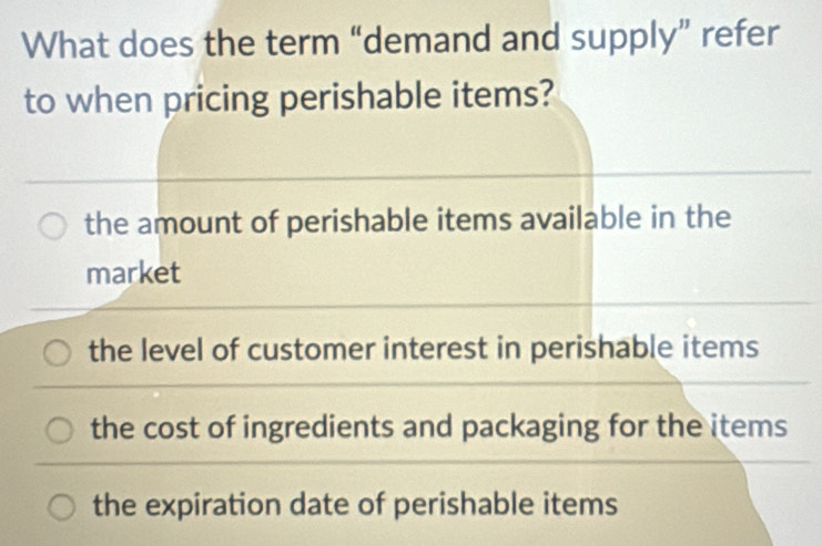 What does the term “demand and supply” refer
to when pricing perishable items?
the amount of perishable items available in the
market
the level of customer interest in perishable items
the cost of ingredients and packaging for the items
the expiration date of perishable items