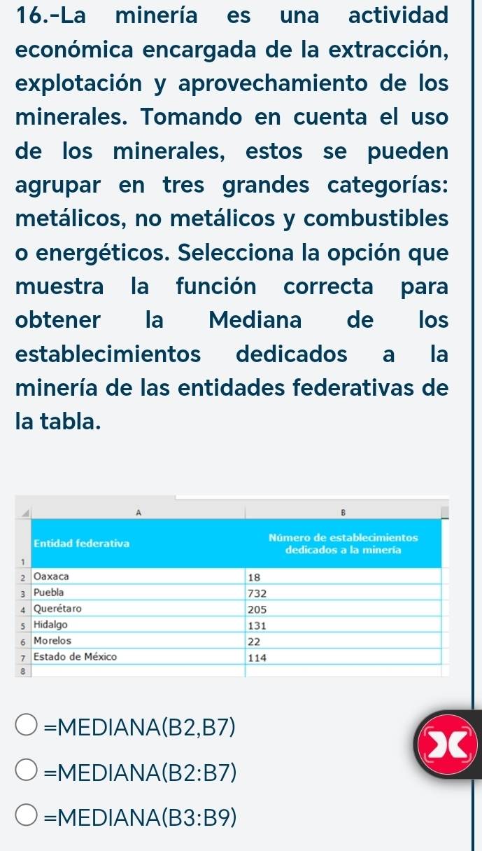 16.-La minería es una actividad
económica encargada de la extracción,
explotación y aprovechamiento de los
minerales. Tomando en cuenta el uso
de los minerales, estos se pueden
agrupar en tres grandes categorías:
metálicos, no metálicos y combustibles
o energéticos. Selecciona la opción que
muestra la función correcta para
obtener la Mediana de los
establecimientos dedicados a la
minería de las entidades federativas de
la tabla.
=MEDIANA(B2,B7)
=MEDIANA(B2:B7)
=MEDIANA(B3:B9)