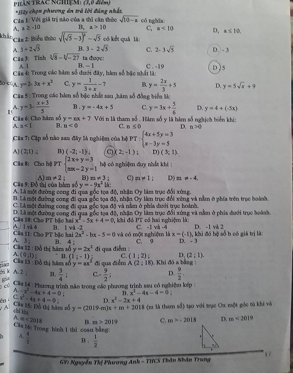 PhâN TRAC NGHiệM: (3,0 điêm)
*Hãy chọn phương án trả lời đủng nhất.
Câu 1: Với giá trị nào của a thì căn thức sqrt(10-a) có nghĩa:
A, a ≥ -10 B, a>10
C ,a<10</tex>
D, a≤ 10.
* Câu 2: Biểu thức sqrt((sqrt 5)-3)^2-sqrt(5) có kết quả là:
B.
A. 3+2sqrt(5) 3-2sqrt(5) C. 2-3sqrt(5) D.- 3
Câu 3: Tính sqrt[3](8)-sqrt[3](-27) ta được:
A. 1 B. - 1 C . -19 D ) 5
Câu 4: Trong các hàm số đưới đây, hàm số bậc nhất là:
do củA. y=2-3x+x^2 C. y= 1/3+x -7 B. y= 2x/3 +5 D. y=5sqrt(x)+9
Câu 5 : Trong các hàm số bậc nhất sau ,hàm số đồng biến là:
A.
1s y=3- (x+3)/5  B . y=-4x+5 C. y=3x+ 5/6  D. y=4+(-5x)
Câu 6: Cho hàm số y=nx+7 Với n là tham số . Hàm số y là hàm số nghịch biến khi:
A. n<1</tex> B. n<0</tex> C. n≤ 0 D. n>0
Câu 7: Cặp số nào sau đây là nghiệm của hệ PT:beginarrayl 4x+5y=3 x-3y=5endarray.
A) (2,1).: B) (-2;-1) ` C) (2;-1) : D) (3;1).
Câu 8: Cho hệ PT beginarrayl 2x+y=3 nx-2y=1endarray. hệ có nghiệm duy nhất khi :
A) m!= 2; B) m!= 3 C) m!= 1 D) m!= -4,
* Câu 9: Đồ thị của hàm số y=-9x^2 là;
A. Là một đường cong đi qua gốc tọa độ, nhận Oy làm trục đối xứng.
B. Là một đường cong đi qua gốc tọa độ, nhận Oy làm trục đối xứng và nằm ở phía trên trục hoành.
C. Là một đường cong đi qua gốc tọa độ và nằm ở phía dưới trục hoành.
D. Là một đường cong đi qua gốc tọa độ, nhận Oy làm trục đối xứng và nằm ở phía dưới trục hoành.
Câu 10: Cho PT bậc hai x^2-5x+4=0 0, khi đó PT có hai nghiệm là:
A) 1 và 4 B. 1 và -2 C. -1 và -4 D. -1 và 2
Câu 11: Cho PT bậc hai 2x^2-bx-5=0 và có một nghiệm là x=(-1) 9, khi đó hộ số b có giá trị là:
A. 3; B. 4 ; C. 9 D. - 3
Câu 12 : Đồ thị hàm số y=2x^2 đi qua điểm :
A. (0;1) B. (1;-1) : C. (1;2) : D. (2;1).
Câu 13 : Đồ thị hàm số y=ax^2
tian đi qua điểm A(2;18) , Khi đó a bằng :
ói k A. 2 ; B.  3/4 ; C. - 9/2 ;  9/2 .
D.
gia
c cú
* Câu 14 : Phương trình nào trong các phương trình sau có nghiệm kép 
A. -x^2-4x+4=0 x^2-2x+4
ên ( C. x^2-4x+4=0; :
B. x^2-4x-4=0;
D.
a  Câu 15: Đồ thị hàm số y=(2019-m)x+m+2018 (m là tham số) tạo với trục Ox một góc tù khi và
chi khi
A. m<2018</tex> C. m>-2018 D. m<2019</tex>
B. m>2019
Câu 16: Trong hình 1 thì cosα bằng:
h A.  4/3 
B .  1/2 
17
GV: Nguyễn Thị Phương Anh - THCS Thân Nhân Trung