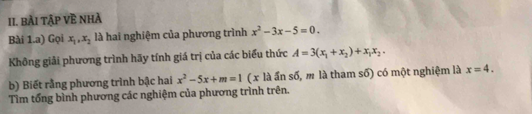 BÀI TậP Về NhÀ 
Bài 1.a) Gọi x_1, x_2 là hai nghiệm của phương trình x^2-3x-5=0. 
Không giải phương trình hãy tính giá trị của các biểu thức A=3(x_1+x_2)+x_1x_2. 
b) Biết rằng phương trình bậc hai x^2-5x+m=1 (x là ẩn số, m là tham số) có một nghiệm là x=4. 
Tìm tổng bình phương các nghiệm của phương trình trên.