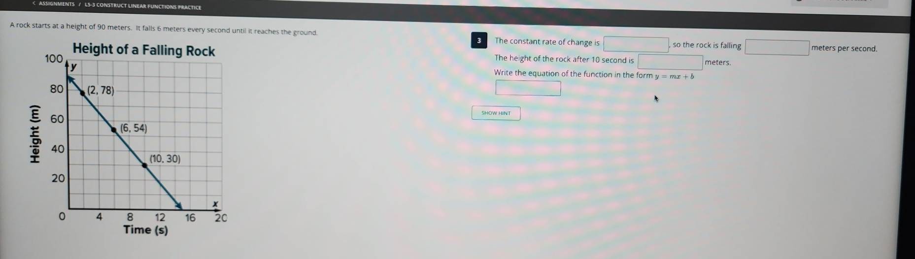 A rock starts at a height of 90 meters. It falls 6 meters every second until it reaches the ground. so the rock is falling
B The constant rate of change is □ meters per second.
The height of the rock after 10 second is □ meters.
Write the equation of the function in the form y=mx+b
SHOW HINT
Time (s)