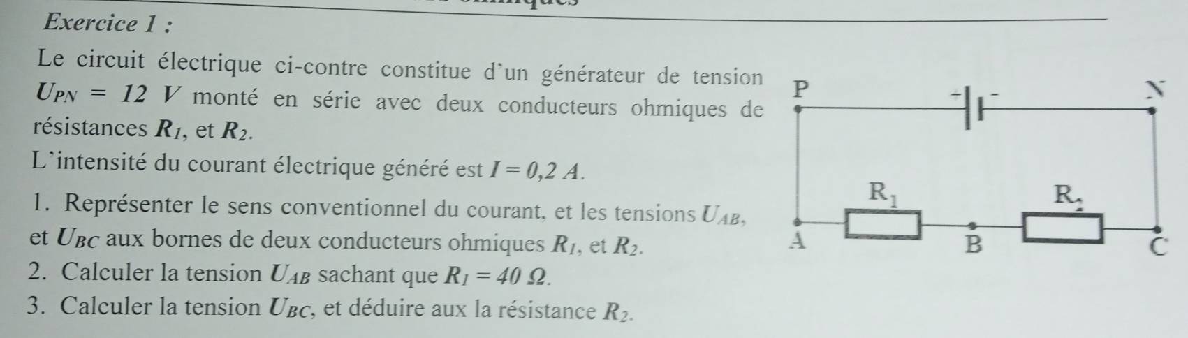 Le circuit électrique ci-contre constitue d'un générateur de tension
U_PN=12V monté en série avec deux conducteurs ohmiques de
résistances R_1 , et R_2.
L'intensité du courant électrique généré est I=0,2A.
1. Représenter le sens conventionnel du courant, et les tensions U_AB,
et Uвc aux bornes de deux conducteurs ohmiques R_1 , et R_2.
2. Calculer la tension U_AB sachant que R_1=40Omega .
3. Calculer la tension U_BC , et déduire aux la résistance R_2.