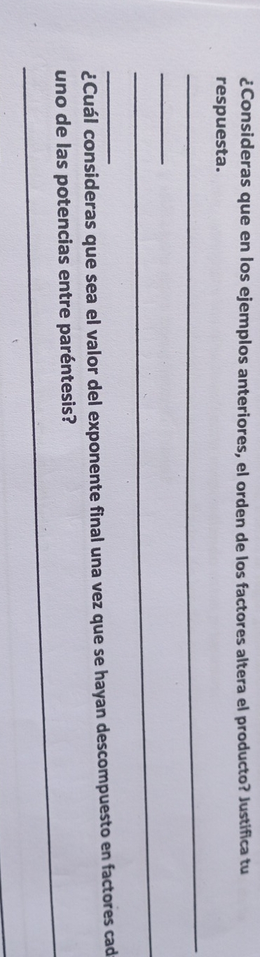 ¿Consideras que en los ejemplos anteriores, el orden de los factores altera el producto? Justifica tu 
respuesta. 
_ 
_ 
_ 
_¿Cuál consideras que sea el valor del exponente final una vez que se hayan descompuesto en factores cad 
_ 
uno de las potencias entre paréntesis?