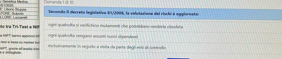 Domanda 1 di 10 : 
/ 
E 
Secondo il decreto legislativo 81/2008, la valutazione dei rischi è aggiornata: 
L 
to tra Tri-Test e NIP ogni qualvolta si verifichino mutamenti che potrebbero renderla obsoleta 
la NIPT hanno approcci dif ogni qualvolta vengano assunti nuovi dipendenti 
-test si basa su marker ind 
NIPT, grazie all'analisi dire esclusivamente in seguito a visita da parte degli enti di controllo 
e e dettagliate.