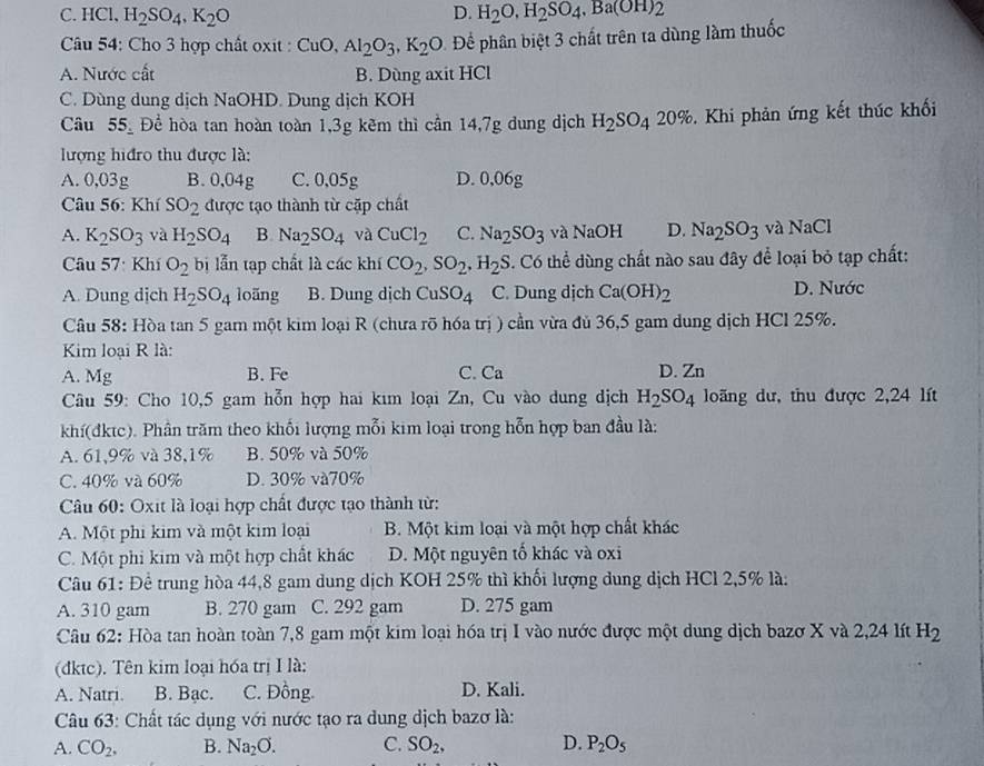 C. HCl, H_2SO_4,K_2O D. H_2O,H_2SO_4,Ba(OH)_2
Câu 54: Cho 3 hợp chất oxit : CuO,Al_2O_3,K_2O Để phân biệt 3 chất trên ta dùng làm thuốc
A. Nước cất B. Dùng axit HCl
C. Dùng dung dịch NaOHD. Dung dịch KOH
Câu 55_ . Để hòa tan hoàn toàn 1,3g kẽm thì cần 14,7g dung dịch H_2SO_420%. Khi phản ứng kết thúc khối
lượng hiđro thu được là:
A. 0,03g B.0,04g C. 0,05g D. 0,06g
Câu 56: Khí SO_2 được tạo thành từ cặp chất
A. K_2SO_3 và H_2SO_4 B Na_2SO_4 và CuCl_2 C. Na_2SO_3 và NaOH D. Na_2SO_3 và NaCl
Câu 57: Khí O_2 bị lẫn tạp chất là các khí CO_2,SO_2,H_2S 3. Có thể dùng chất nào sau đây để loại bỏ tạp chất:
A. Dung dịch H_2SO_4 loãng B. Dung dịch CuSO_4 C. Dung dịch Ca(OH)_2 D. Nước
Câu 58: Hòa tan 5 gam một kim loại R (chưa rõ hóa trị ) cần vừa đủ 36,5 gam dung dịch HCl 25%.
Kim loại R là:
A. Mg B. Fe C. Ca D. Zn
Câu 59: Cho 10,5 gam hỗn hợp hai kim loại Zn, Cu vào dung dịch H_2SO_4 loãng dư, thu được 2,24 lít
khí(đktc). Phần trăm theo khối lượng mỗi kim loại trong hỗn hợp ban đầu là:
A. 61,9% và 38,1% B. 50% và 50%
C. 40% và 60% D. 30% và70%
Câu 60: Oxit là loại hợp chất được tạo thành từ:
A. Một phi kim và một kim loại B. Một kim loại và một hợp chất khác
C. Một phi kim và một hợp chất khác D. Một nguyên tố khác và oxi
Câu 61: Đề trung hòa 44,8 gam dung dịch KOH 25% thì khối lượng dung dịch HCl 2,5% là:
A. 310 gam B. 270 gam C. 292 gam D. 275 gam
Câu 62: Hòa tan hoàn toàn 7,8 gam một kim loại hóa trị I vào nước được một dung dịch bazơ X và 2,24 lít H_2
(đktc). Tên kim loại hóa trị I là:
A. Natri. B. Bạc. C. Đồng. D. Kali.
Câu 63: Chất tác dụng với nước tạo ra dung dịch bazơ là:
A. CO_2, B. Na_2O. C. SO_2, D. P_2O_5