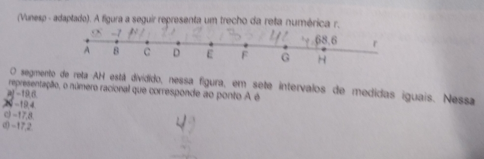 (Vunesp - adaptado). A figura a seguir representa um trecho da reta numérica r.
O segmento de reta AH está dividido, nessa figura, em sete intervalos de medidas iguais. Nessa
representação, o número racional que corresponde ao ponto A é
a) −19,6
29 -19, 4.
c) -17, 8.
d) -17,2.