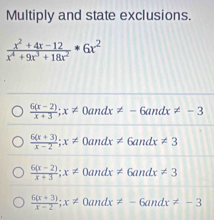 Multiply and state exclusions.
 (x^2+4x-12)/x^4+9x^3+18x^2 *6x^2
 (6(x-2))/x+3 ; x!= 0andx!= -6andx!= -3
 (6(x+3))/x-2 ; x!= 0andx!= 6andx!= 3
 (6(x-2))/x+3 ; x!= 0andx!= 6andx!= 3
 (6(x+3))/x-2 ; x!= 0andx!= -6andx!= -3