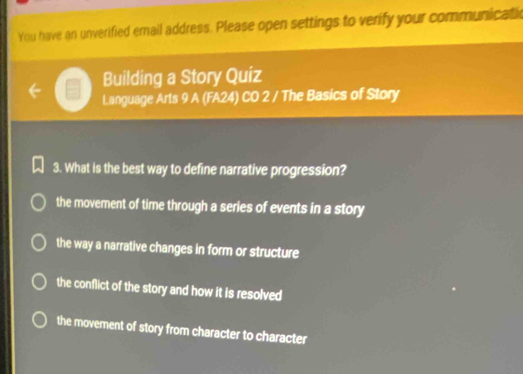 You have an unverified email address. Please open settings to verify your communicatic
Building a Story Quiz
Language Arts 9 A (FA24) CO 2 / The Basics of Story
3. What is the best way to define narrative progression?
the movement of time through a series of events in a story
the way a narrative changes in form or structure
the conflict of the story and how it is resolved
the movement of story from character to character