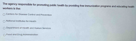 The agency responsible for promoting public health by providing free immunization programs and educating health
workers is the:
Centers for Disease Control and Prevention
National Institutes for Health
Department of Health and Human Services
Food and Drug Administration