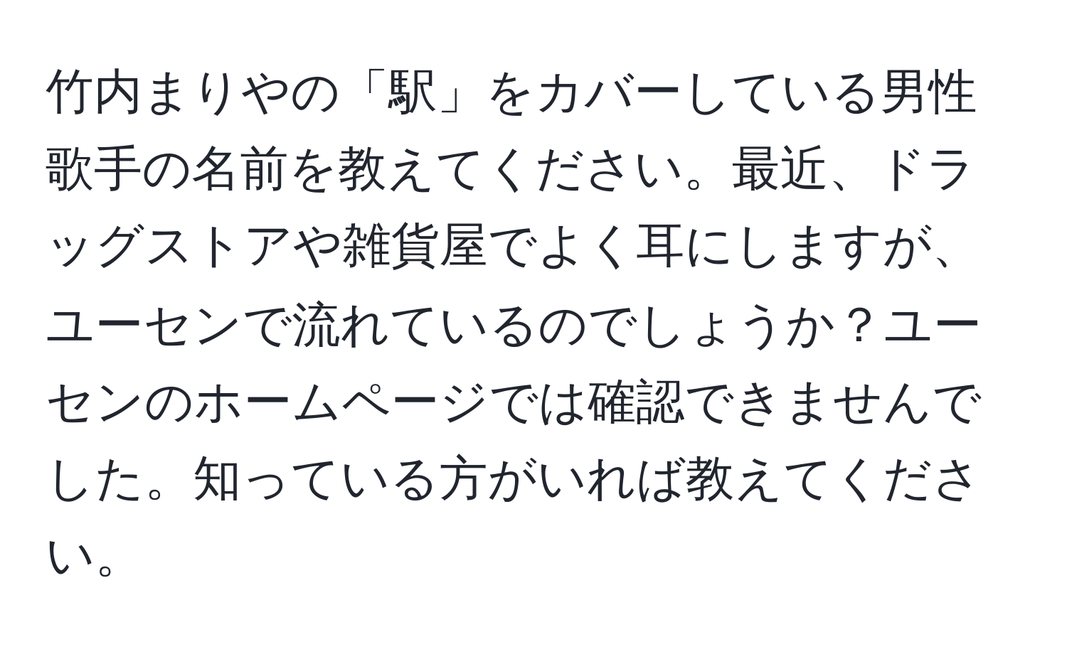 竹内まりやの「駅」をカバーしている男性歌手の名前を教えてください。最近、ドラッグストアや雑貨屋でよく耳にしますが、ユーセンで流れているのでしょうか？ユーセンのホームページでは確認できませんでした。知っている方がいれば教えてください。