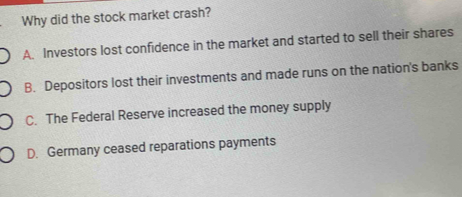 Why did the stock market crash?
A. Investors lost confidence in the market and started to sell their shares
B. Depositors lost their investments and made runs on the nation's banks
C. The Federal Reserve increased the money supply
D. Germany ceased reparations payments