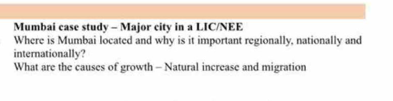 Mumbai case study - Major city in a LIC/NEE 
Where is Mumbai located and why is it important regionally, nationally and 
internationally? 
What are the causes of growth - Natural increase and migration