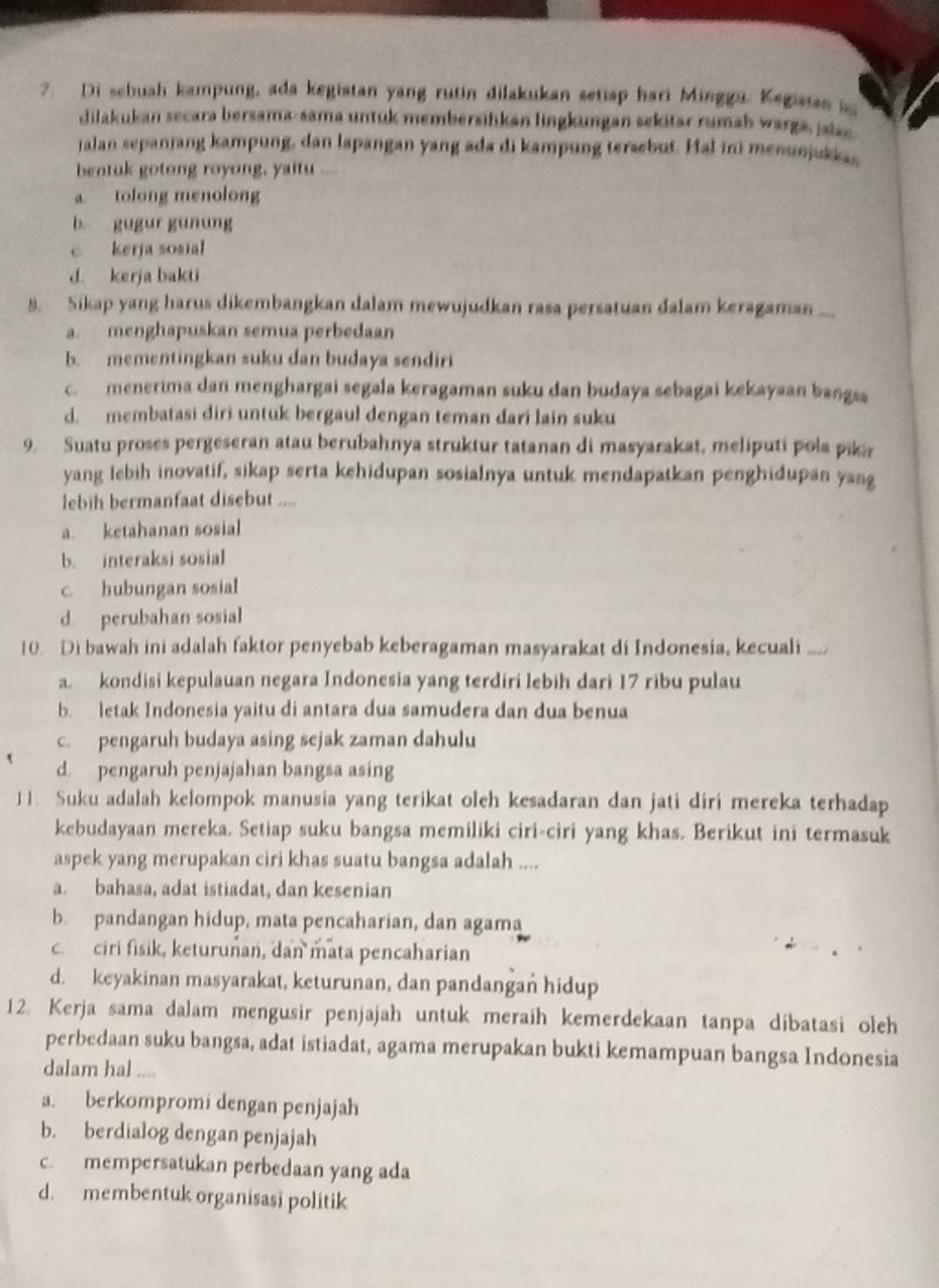 ?. Di schuah kampung, ada kegistan yang rutin dilakukan setiap hari Minggu. Kegisias a
dilakukan secara bersama-sama untuk membersilkan lingkungan sekitar rumah warga, jaiac
jalan sepanjang kampung, dan lapangan yang ada di kampung tersebut. Hal ini menunjukkas
bentuk gotong royong, yaitu ....
tolong menolong
b. gugur gunung
c kerja sosial
d. kerja bakti
8. Sikap yang harus dikembangkan dalam mewujudkan rasa persatuan dalam keragaman  _
a. menghapuskan semua perbedaan
b. mementingkan suku dan budaya sendiri
c. menerima dan menghargai segala keragaman suku dan budaya sebagai kekayaan bangsa
d. membatasi diri untuk bergaul dengan teman dari lain suku
9. Suatu proses pergeseran atau berubahnya struktur tatanan di masyarakat, meliputi pola piki
yang lebih inovatif, sikap serta kehidupan sosialnya untuk mendapatkan penghidupan yang
lebih bermanfaat disebut ....
a. ketahanan sosial
b. interaksi sosial
c. hubungan sosial
d. perubahan sosial
10. Di bawah ini adalah faktor penyebab keberagaman masyarakat di Indonesia, kecuali
a. kondisi kepulauan negara Indonesia yang terdiri lebih dari 17 ribu pulau
b. letak Indonesia yaitu di antara dua samudera dan dua benua
c. pengaruh budaya asing sejak zaman dahulu
d. pengaruh penjajahan bangsa asing
11. Suku adalah kelompok manusia yang terikat oleh kesadaran dan jati diri mereka terhadap
kebudayaan mereka. Setiap suku bangsa memiliki ciri-ciri yang khas. Berikut ini termasuk
aspek yang merupakan ciri khas suatu bangsa adalah ....
a. bahasa, adat istiadat, dan kesenian
b. pandangan hidup, mata pencaharian, dan agama
c. ciri fisik, keturunan, dan mata pencaharian
d. keyakinan masyarakat, keturunan, dan pandangan hidup
12. Kerja sama dalam mengusir penjajah untuk meraih kemerdekaan tanpa dibatasi oleh
perbedaan suku bangsa, adat istiadat, agama merupakan bukti kemampuan bangsa Indonesia
dalam hal .,.
a. berkompromi dengan penjajah
b. berdialog dengan penjajah
c. mempersatukan perbedaan yang ada
d. membentuk organisasi politik