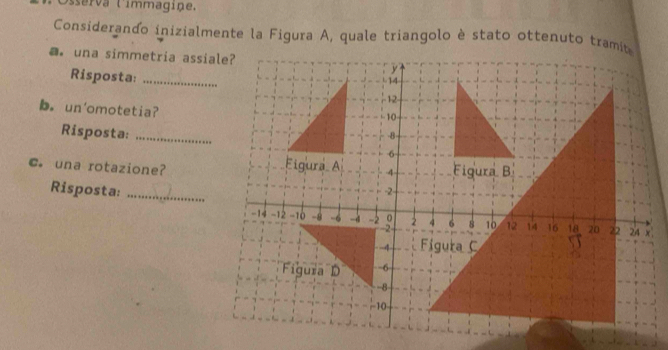 sserva limmagiņe. 
Considerando inizialmente la Figura A, quale triangolo è stato ottenuto tramit 
a. una simmetria assiale? 
Risposta:_ 
b. un'omotetia? 
Risposta: 
C. una rotazione? 
Risposta:_