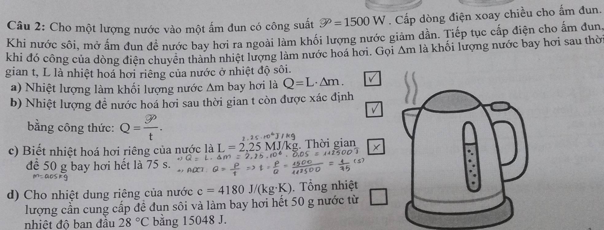 Cho một lượng nước vào một ấm đun có công suất varnothing =1500W. Cấp dòng điện xoay chiều cho ấm đun. 
Khi nước sôi, mở ấm đun để nước bay hơi ra ngoài làm khối lượng nước giảm dần. Tiếp tục cấp điện cho ấm đun 
khi đó công của dòng điện chuyển thành nhiệt lượng làm nước hoá hơi. Gọi △ r n là khối lượng nước bay hơi sau thời 
gian t, L là nhiệt hoá hơi riêng của nước ở nhiệt độ sôi. 
a) Nhiệt lượng làm khối lượng nước Am bay hơi là Q=L· △ m. 
b) Nhiệt lượng để nước hoá hơi sau thời gian t còn được xác định 
√ 
bằng công thức: Q= gp/t . 
r 25· 10^6J/kg
c) Biết nhiệt hoá hơi riêng của nước là L=2,25N MJ/kg. Thời gian 
để 50 g bay hơi hết là 75 s. 
d) Cho nhiệt dung riêng của nước c=4180J/(kg· K). Tổng nhiệt 
lượng cần cung cấp để đun sôi và làm bay hơi hết 50 g nước từ 
nhiệt đô ban đầu 28°C bằng 15048 J.