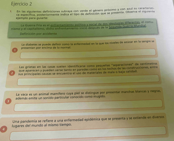 En las siguientes definiciones subraya con verde el género próximo y con azul su característi- 
ca específica, posteriormente indica el tipo de definición que se presenta. Observa el siguiente 
ejemplo para guiarte: 
La Guerra Fría es el enfrentamiento político y social de dos ideologías diferentes, el comu- 
nismo y el capitalismo, dicho enfrentamiento inició después de la Segunda Guerra Mundial. 
Definición por accidente 
La diabetes se puede definir como la enfermedad en la que los niveles de azúcar en la sangre se 
1 presentan por encima de lo normal. 
Las grietas en las casas suelen identificarse como pequeñas "separaciones" de centímetros 
que aparecen y pueden verse tanto en paredes como en los techos de las construcciones, entre 
2 sus principales causas se encuentra el uso de materiales de mala o baja calidad. 
La vaca es un animal mamífero cuya piel se distingue por presentar manchas blancas y negras, 
además emite un sonido particular conocido como mugido. 
3 
Una pandemia se refiere a una enfermedad epidémica que se presenta y se extiende en diversos 
lugares del mundo al mismo tiempo. 
4