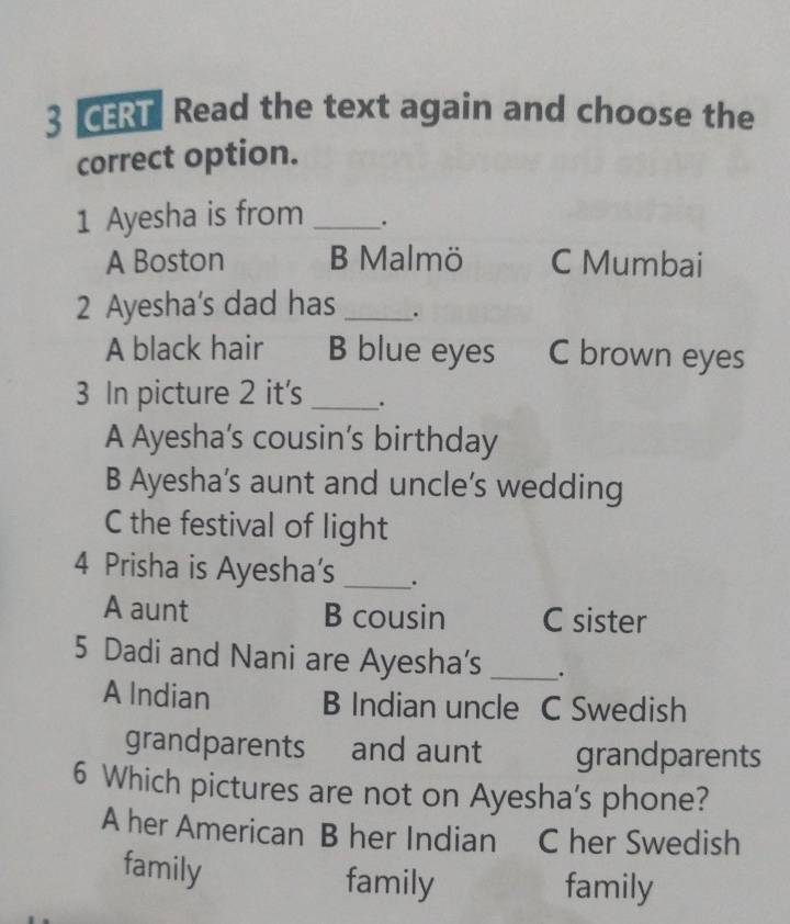 CERT Read the text again and choose the
correct option.
1 Ayesha is from _.
A Boston B Malmö C Mumbai
2 Ayesha's dad has _.
A black hair B blue eyes C brown eyes
3 In picture 2 it's _.
A Ayesha's cousin’s birthday
B Ayesha’s aunt and uncle’s wedding
C the festival of light
4 Prisha is Ayesha’s _.
A aunt B cousin C sister
5 Dadi and Nani are Ayesha’s _.
A Indian B Indian uncle C Swedish
grandparents and aunt grandparents
6 Which pictures are not on Ayesha's phone?
A her American B her Indian . C her Swedish
family family
family