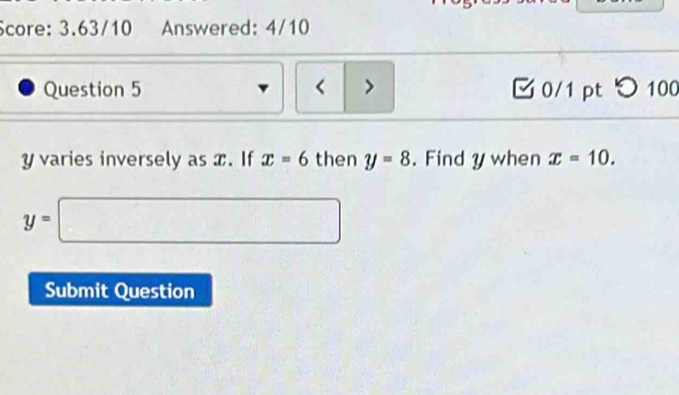 Score: 3.63/10 Answered: 4/10 
Question 5 < > 0/1 pt つ 100
y varies inversely as x. If x=6 then y=8. Findy when x=10.
y=□
Submit Question