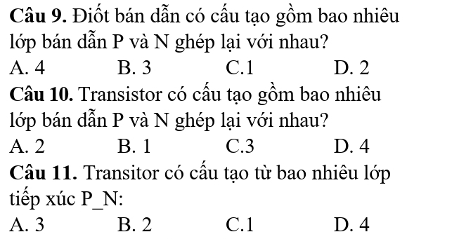 Điốt bán dẫn có cấu tạo gồm bao nhiêu
lớp bán dẫn P và N ghép lại với nhau?
A. 4 B. 3 C. 1 D. 2
Câu 10. Transistor có cầu tạo gồm bao nhiêu
lớp bán dẫn P và N ghép lại với nhau?
A. 2 B. 1 C. 3 D. 4
Câu 11. Transitor có cầu tạo từ bao nhiêu lớp
tiếp xúc P_N:
A. 3 B. 2 C. 1 D. 4