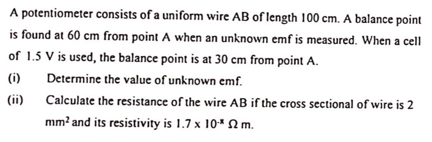 A potentiometer consists of a uniform wire AB of length 100 cm. A balance point 
is found at 60 cm from point A when an unknown emf is measured. When a cell 
of 1.5 V is used, the balance point is at 30 cm from point A. 
(i) Determine the value of unknown emf. 
(ii) Calculate the resistance of the wire AB if the cross sectional of wire is 2
mm^2 and its resistivity is 1.7* 10^(-8)Omega m.