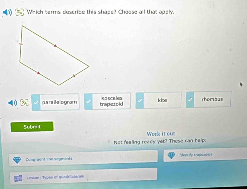 Which terms describe this shape? Choose all that apply.
isosceles kite
parallelogram trapezoid rhombus
Submit
Work it out
Not feeling ready yet? These can help:
Congruent line segments Identify trapezoids
Lesson: Types of quadrilaterals