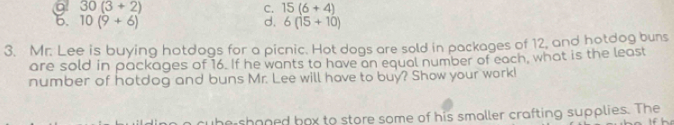 a 30(3+2)
C. 15(6+4)
d.
6. 10(9+6) 6(15+10)
3. Mr. Lee is buying hotdogs for a picnic. Hot dogs are sold in packages of 12, and hotdog buns
are sold in packages of 16. If he wants to have an equal number of each, what is the least
number of hotdog and buns Mr. Lee will have to buy? Show your work!
cube shoned box to store some of his smaller crafting supplies. The