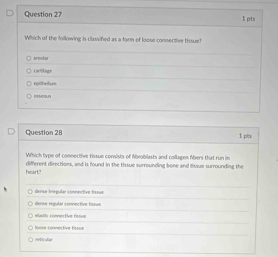 Which of the following is classifed as a form of loose connective tissue?
areolar
cartilage
epithelium
osseous
Question 28
1 pts
Which type of connective tissue consists of fbroblasts and collagen fibers that run in
different directions, and is found in the tissue surrounding bone and tissue surrounding the
heart?
dense irregular connective tissue
dense regular connective tissue
elastic connective tissue
loose connective tissue
reticular