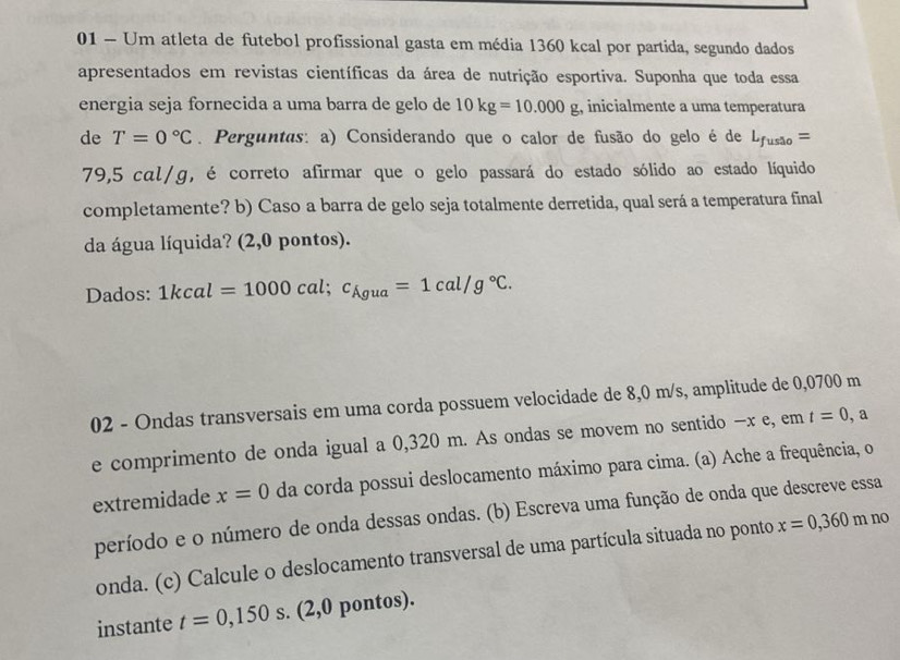 Um atleta de futebol profissional gasta em média 1360 kcal por partida, segundo dados 
apresentados em revistas científicas da área de nutrição esportiva. Suponha que toda essa 
energia seja fornecida a uma barra de gelo de 10kg=10.000g , inicialmente a uma temperatura 
de T=0°C. Perguntas: a) Considerando que o calor de fusão do gelo é de L_fusao=
79,5 cαl/g, é correto afirmar que o gelo passará do estado sólido ao estado líquido 
completamente? b) Caso a barra de gelo seja totalmente derretida, qual será a temperatura final 
da água líquida? (2,0 pontos). 
Dados: 1kcal=1000cal; c_Agua=1cal/g°C. 
02 - Ondas transversais em uma corda possuem velocidade de 8,0 m/s, amplitude de 0,0700 m
e comprimento de onda igual a 0,320 m. As ondas se movem no sentido - x e, em t=0 ,a 
extremidade x=0 da corda possui deslocamento máximo para cima. (a) Ache a frequência, o 
período e o número de onda dessas ondas. (b) Escreva uma função de onda que descreve essa 
onda. (c) Calcule o deslocamento transversal de uma partícula situada no ponto x=0,360mno
instante t=0,150 s. (2,0 pontos).