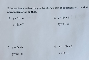 Determine whether the graphs of each pair of equations are parallel, 
perpendicular or neither. 
2. 
1. y=3x+4 y=-4x+1
y=3x+7
4y=x+3
3. y=2x-5
4. y=-1/3x+2
y=5x-5
y=3x-5