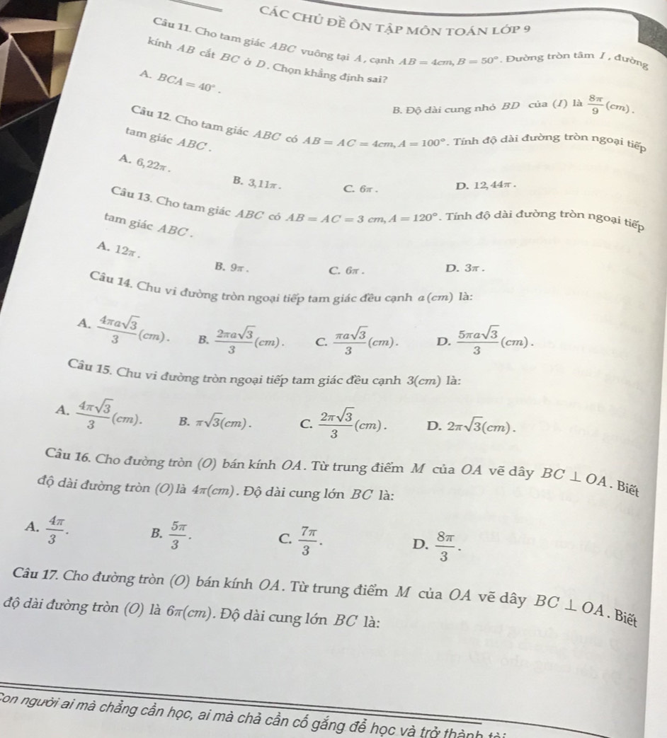 CÁC CHủ đề ÔN tập mÔN TOán lớp 9
Câu 11. Cho tam giác ABC vuông tại A , cạnh AB=4cm,B=50°. Đường tròn tâm 1 , đường
kính AB cắt BC ở D. Chọn khẳng định sai?
A. BCA=40°.
B. Độ dài cung nhỏ BD của (I) là  8π /9 (cm).
Câu 12. Cho tam giác ABC có AB=AC=4cm,A=100°. Tính độ dài đường tròn ngoại tiếp
tam giác ABC .
A. 6,22π .
B. 3,11π. C. 6π . D. 12, 44π .
Câu 13. Cho tam giác ABC có AB=AC=3cm,A=120°. Tính độ dài đường tròn ngoại tiếp
tam giác ABC .
A. 12π .
B. 9π . D. 3π .
C. 6π .
Câu 14, Chu ví đường tròn ngoại tiếp tam giác đều cạnh α (cm) là:
A.  4π asqrt(3)/3 (cm). B.  2π asqrt(3)/3 (cm). C.  π asqrt(3)/3 (cm). D.  5π asqrt(3)/3 (cm).
Câu 15. Chu vi đường tròn ngoại tiếp tam giác đều cạnh 3(cm) là:
A.  4π sqrt(3)/3 (cm). B. π sqrt(3)(cm). C.  2π sqrt(3)/3 (cm). D. 2π sqrt(3)(cm).
Câu 16. Cho đường tròn (O) bán kính OA. Từ trung điểm M của OA vẽ dây BC⊥ OA. Biết
độ dài đường tròn (O) là 41 r(c) m) . Độ dài cung lớn BC là:
A.  4π /3 .
B.  5π /3 .
C.  7π /3 .
D.  8π /3 .
Câu 17. Cho đường tròn (O) bán kính OA. Từ trung điểm M của OA vẽ dây BC⊥ OA. Biết
độ dài đường tròn (O) là 6π(cm). Độ dài cung lớn BC là:
Con người ai mà chẳng cần học, ai mà chả cần cổ gắng để học và trở thành