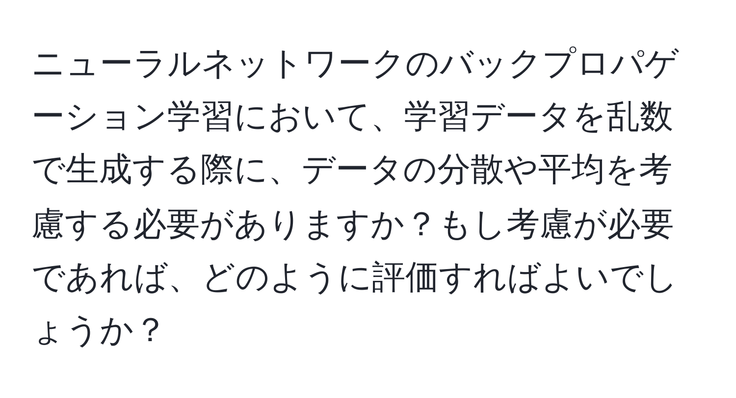 ニューラルネットワークのバックプロパゲーション学習において、学習データを乱数で生成する際に、データの分散や平均を考慮する必要がありますか？もし考慮が必要であれば、どのように評価すればよいでしょうか？