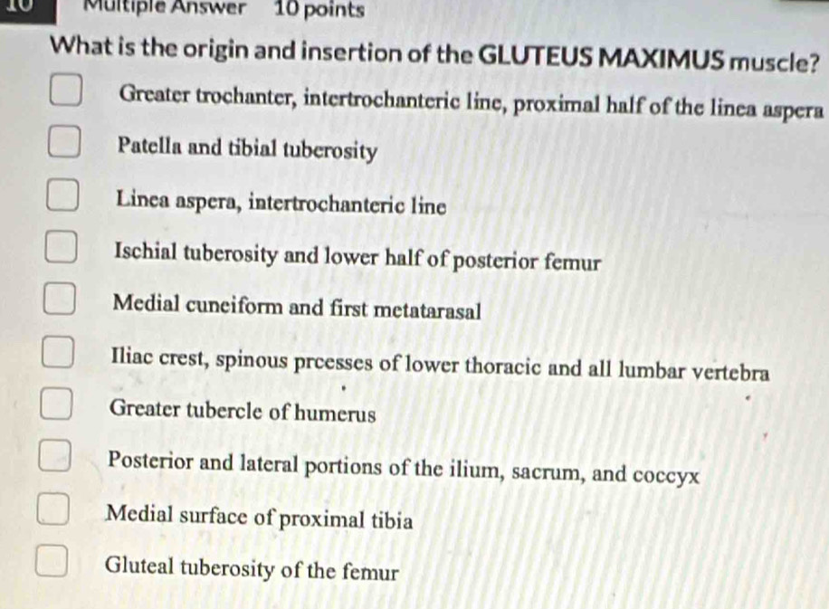 Multiple Answer 10 points
What is the origin and insertion of the GLUTEUS MAXIMUS muscle?
Greater trochanter, intertrochanteric line, proximal half of the linea aspera
Patella and tibial tuberosity
Linea aspera, intertrochanteric line
Ischial tuberosity and lower half of posterior femur
Medial cuneiform and first metatarasal
Iliac crest, spinous prcesses of lower thoracic and all lumbar vertebra
Greater tubercle of humerus
Posterior and lateral portions of the ilium, sacrum, and coccyx
Medial surface of proximal tibia
Gluteal tuberosity of the femur