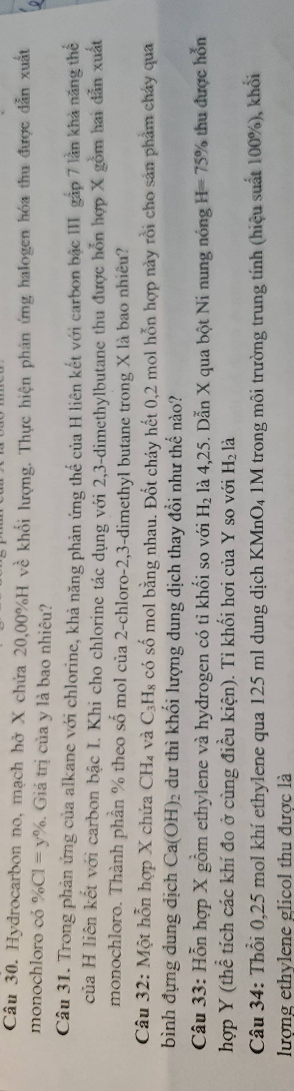 Hydrocarbon no, mạch hở X chứa 20,00% H về khổi lượng. Thực hiện phản ứng halogen hóa thu được dẫn xuất 
monochloro có % CI=y%. Giá trị của y là bao nhiêu? 
Câu 31. Trong phản ứng của alkane với chlorine, khả năng phản ứng thể của H liên kết với carbon bậc III gập 7 lần khả năng thể 
của H liên kết với carbon bậc I. Khi cho chlorine tác dụng với 2, 3 -dimethylbutane thu được hỗn hợp X gồm hai dẫn xuất 
monochloro. Thành phần % theo số mol của 2 -chloro -2, 3 -dimethyl butane trong X là bao nhiêu? 
Câu 32: Một hỗn hợp X chứa CH_4 và C_3H_8 có số mol bằng nhau. Đốt cháy hết 0,2 mol hỗn hợp này rồi cho sản phẩm cháy qua 
bình đựng dung dịch Ca(OH) 2 dư thì khổi lượng dung dịch thay đổi như thế nào? 
Câu 33: Hỗn hợp X gồm ethylene và hydrogen có tỉ khối so với H_2 là 4, 25. Dẫn X qua bột Ni nung nóng H=75% thu được hỗn 
hợp Y (thể tích các khí đo ở cùng điều kiện). Tỉ khối hơi của Y so với H_2 là 
Câu 34: Thổi 0,25 mol khí ethylene qua 125 ml dung dịch KMn O_4 1M trong môi trường trung tính (hiệu suất 100%), khổi 
lượng ethylene glicol thu được là