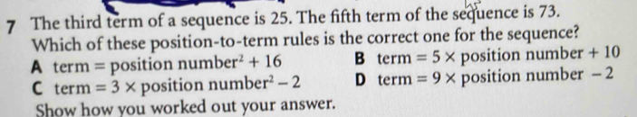 The third term of a sequence is 25. The fifth term of the sequence is 73.
Which of these position-to-term rules is the correct one for the sequence?
A term = position number^2+16 B term=5* position number + 10
C term =3* position numbe r^2-2 D term=9* position number - 2
Show how you worked out your answer.