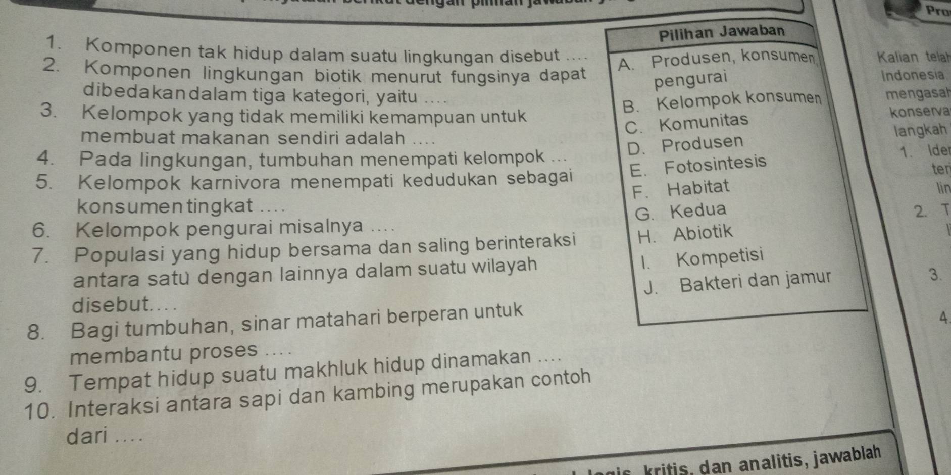 Pro
Pilihan Jawaban
1. Komponen tak hidup dalam suatu lingkungan disebut Kalian telah
A. Produsen, konsumen
2. Komponen lingkungan biotik menurut fungsinya dapat Indonesia
pengurai
dibedakandalam tiga kategori, yaitu .... mengasah
3. Kelompok yang tidak memiliki kemampuan untuk
B. Kelompok konsumen
C. Komunitas konserva
membuat makanan sendiri adalah ...
langkah
D. Produsen
E. Fotosintesis 1. Ide
4. Pada lingkungan, tumbuhan menempati kelompok ...
5. Kelompok karnivora menempati kedudukan sebagai
ter
F. Habitat lin
konsumen tingkat ....
G.Kedua 2.
6. Kelompok pengurai misalnya ....
7. Populasi yang hidup bersama dan saling berinteraksi
H. Abiotik
antara satu dengan lainnya dalam suatu wilayah
1. Kompetisi
J. Bakteri dan jamur
3.
disebut. . . .
8. Bagi tumbuhan, sinar matahari berperan untuk
4
membantu proses
9. Tempat hidup suatu makhluk hidup dinamakan ....
10. Interaksi antara sapi dan kambing merupakan contoh
dari ....
kri tis , d an analitis, jawablah