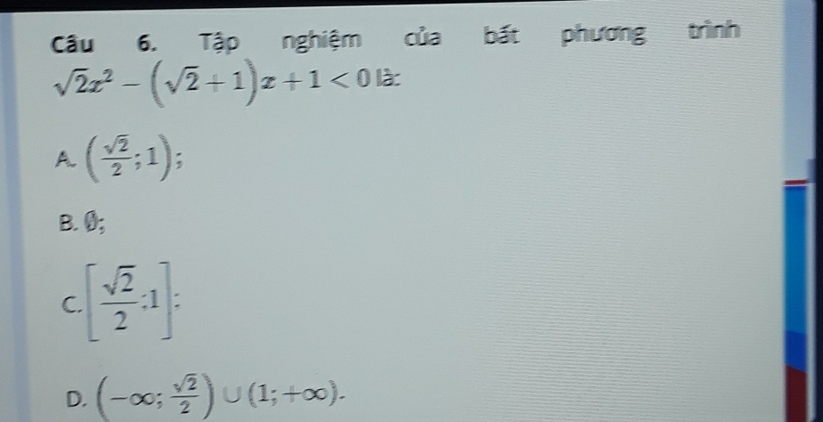 Cầu 6. Tập nghiệm của bất phương trình
sqrt(2)x^2-(sqrt(2)+1)x+1<0</tex> là:
A. ( sqrt(2)/2 ;1)
B. 0;
C [ sqrt(2)/2 :1] :
D. (-∈fty ; sqrt(2)/2 )∪ (1;+∈fty ).