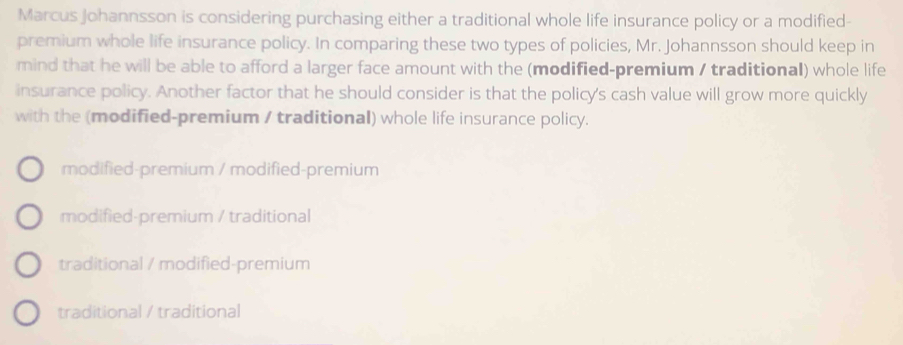 Marcus Johannsson is considering purchasing either a traditional whole life insurance policy or a modified-
premium whole life insurance policy. In comparing these two types of policies, Mr. Johannsson should keep in
mind that he will be able to afford a larger face amount with the (modified-premium / traditional) whole life
insurance policy. Another factor that he should consider is that the policy's cash value will grow more quickly
with the (modified-premium / traditional) whole life insurance policy.
modified-premium / modified-premium
modified-premium / traditional
traditional / modified-premium
traditional / traditional