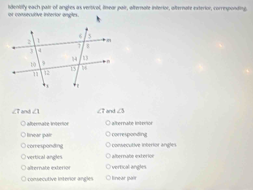 Identify each pair of angles as vertical, linear pair, alternate interior, olternate exterior, corresponding,
or consecutive interior angles.
∠ 7 and ∠ 1 ∠ 7 and ∠ 5
alternate interior alternate interior
linear pair corresponding
corresponding consecutive interior angles
vertical angles alternate exterior
alternate exterior vertical angles
consecutive interior angles linear pair