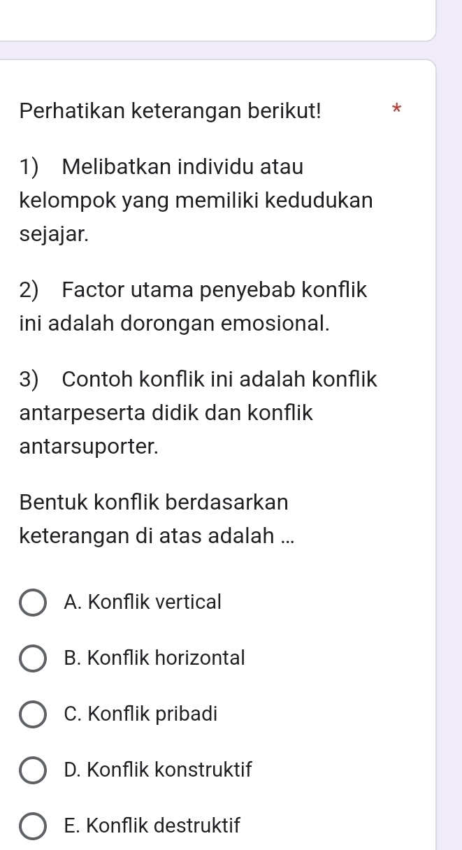 Perhatikan keterangan berikut! *
1) Melibatkan individu atau
kelompok yang memiliki kedudukan
sejajar.
2) Factor utama penyebab konflik
ini adalah dorongan emosional.
3) Contoh konflik ini adalah konflik
antarpeserta didik dan konflik
antarsuporter.
Bentuk konflik berdasarkan
keterangan di atas adalah ...
A. Konflik vertical
B. Konflik horizontal
C. Konflik pribadi
D. Konflik konstruktif
E. Konflik destruktif