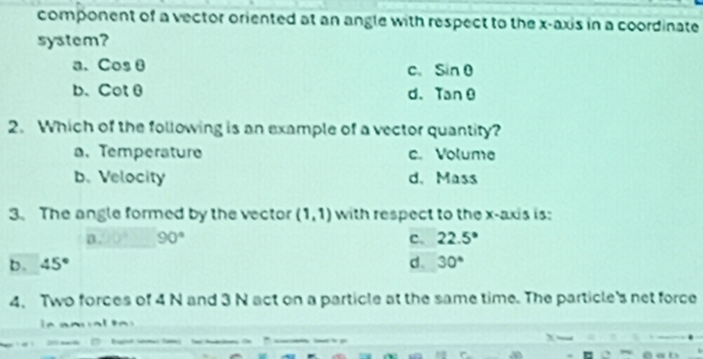 component of a vector oriented at an angle with respect to the x-axis in a coordinate
system?
a. cos θ c. sin θ
b、 cot θ
d. tan θ
2. Which of the following is an example of a vector quantity?
a. Temperature c. Volume
b. Velocity d. Mass
3. The angle formed by the vector (1,1) with respect to the x-axis is:
a . 90° c. 22.5°
b. 45° d. 30°
4、 Two forces of 4 N and 3 N act on a particle at the same time. The particle's net force
n r al n
C