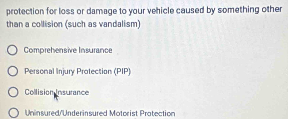 protection for loss or damage to your vehicle caused by something other
than a collision (such as vandalism)
Comprehensive Insurance
Personal Injury Protection (PIP)
Collision Insurance
Uninsured/Underinsured Motorist Protection