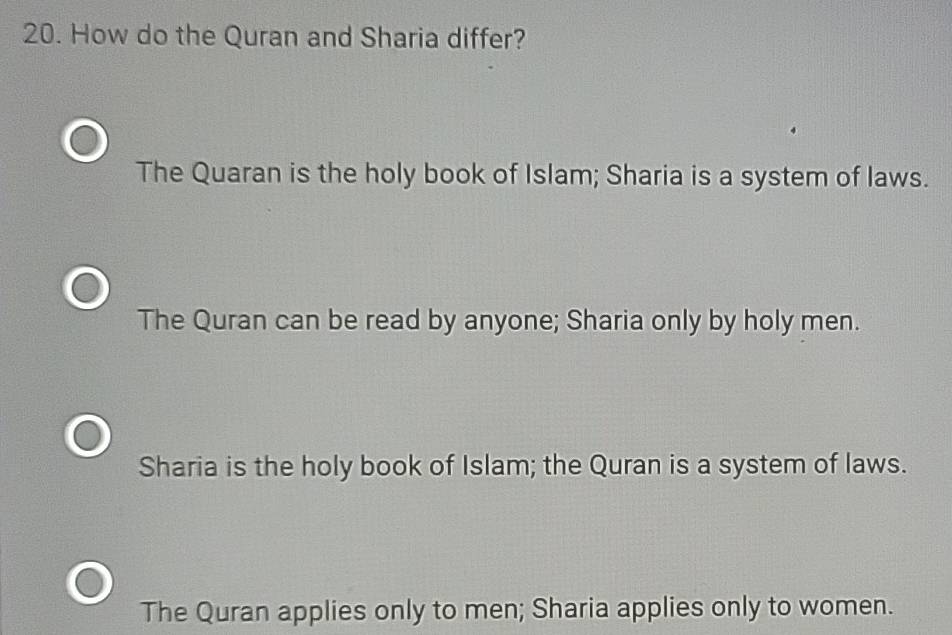 How do the Quran and Sharia differ?
The Quaran is the holy book of Islam; Sharia is a system of laws.
The Quran can be read by anyone; Sharia only by holy men.
Sharia is the holy book of Islam; the Quran is a system of laws.
The Quran applies only to men; Sharia applies only to women.