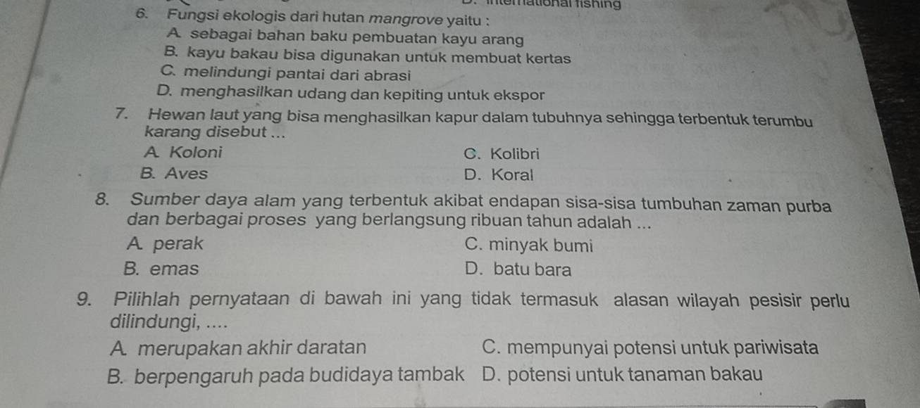 ntemational fishing
6. Fungsi ekologis dari hutan mangrove yaitu :
A. sebagai bahan baku pembuatan kayu arang
B. kayu bakau bisa digunakan untuk membuat kertas
C. melindungi pantai dari abrasi
D. menghasilkan udang dan kepiting untuk ekspor
7. Hewan laut yang bisa menghasilkan kapur dalam tubuhnya sehingga terbentuk terumbu
karang disebut ...
A Koloni C. Kolibri
B. Aves D. Koral
8. Sumber daya alam yang terbentuk akibat endapan sisa-sisa tumbuhan zaman purba
dan berbagai proses yang berlangsung ribuan tahun adalah ...
A perak C. minyak bumi
B. emas D. batu bara
9. Pilihlah pernyataan di bawah ini yang tidak termasuk alasan wilayah pesisir perlu
dilindungi, ....
A merupakan akhir daratan C. mempunyai potensi untuk pariwisata
B. berpengaruh pada budidaya tambak D. potensi untuk tanaman bakau
