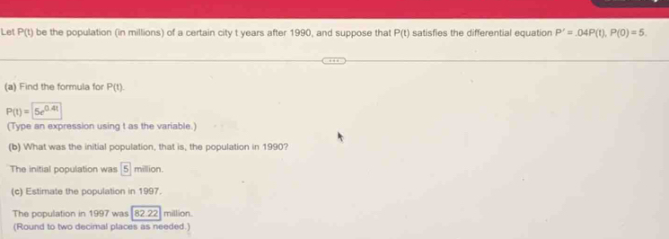Let P(t) be the population (in millions) of a certain city t years after 1990, and suppose that P(t) satisfies the differential equation P'=.04P(t), P(0)=5. 
(a) Find the formula for P(t).
P(t)= 5e^(0.4t)
(Type an expression using t as the variable.) 
(b) What was the initial population, that is, the population in 1990? 
The initial population was 5 million. 
(c) Estimate the population in 1997. 
The population in 1997 was 82.22 million. 
(Round to two decimal places as needed.)