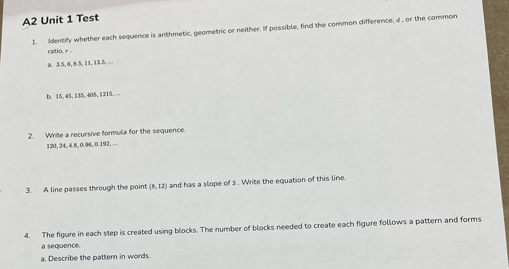 A2 Unit 1 Test 
1. Identify whether each sequence is arithmetic, geometric or neither. If possible, find the common difference, d , or the common 
ratio, r. 
a. 3.5, 6, 8. 5, 11, 13.5, ... 
b. 15, 45, 135, 405, 1215,... 
2. Write a recursive formula for the sequence.
120, 24, 4.8, 0.96, 0.192, ... 
3. A line passes through the point (8,12) and has a slope of 3. Write the equation of this line. 
4. The figure in each step is created using blocks. The number of blocks needed to create each figure follows a pattern and forms 
a sequence. 
a. Describe the pattern in words.