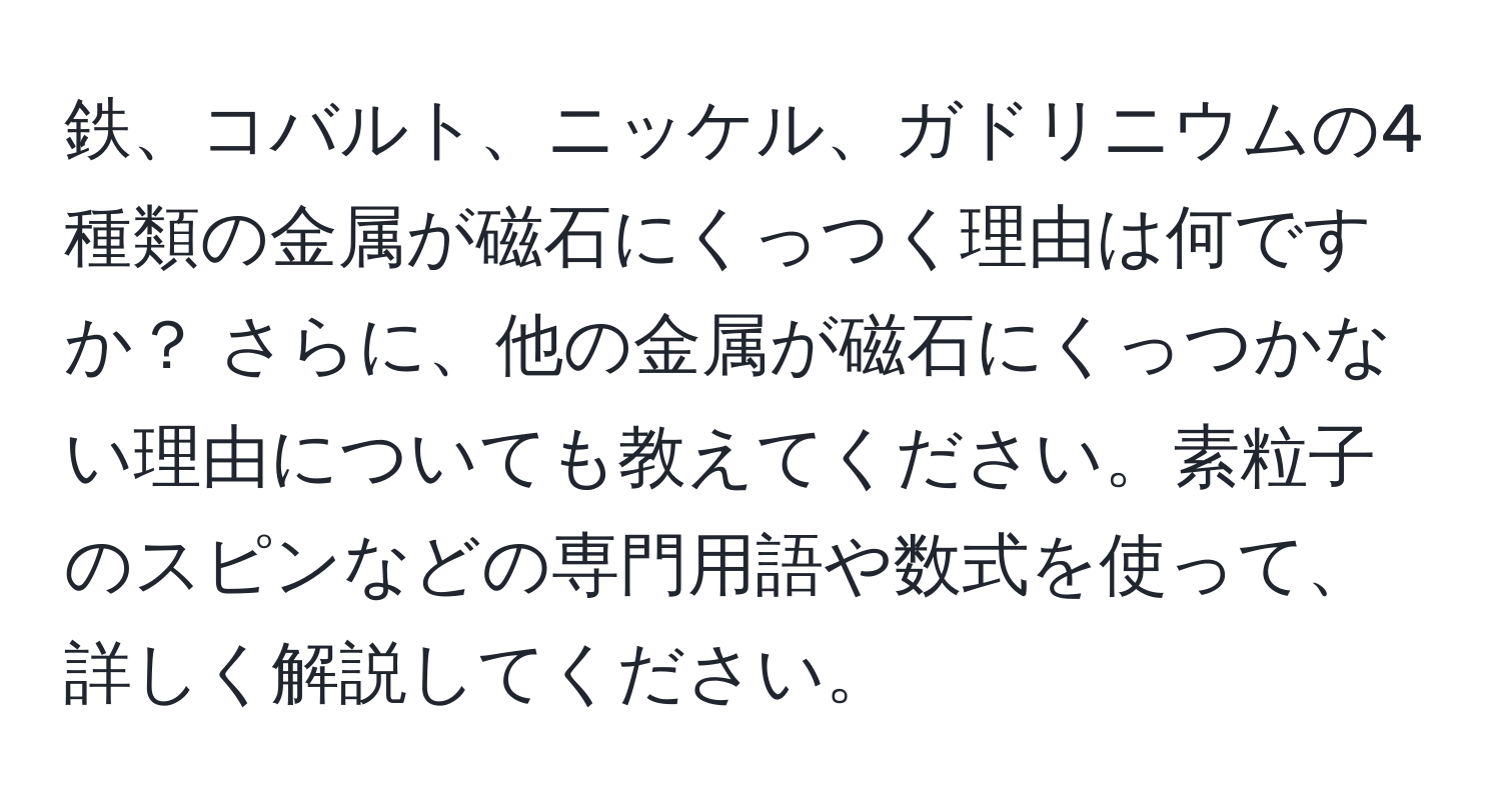 鉄、コバルト、ニッケル、ガドリニウムの4種類の金属が磁石にくっつく理由は何ですか？ さらに、他の金属が磁石にくっつかない理由についても教えてください。素粒子のスピンなどの専門用語や数式を使って、詳しく解説してください。