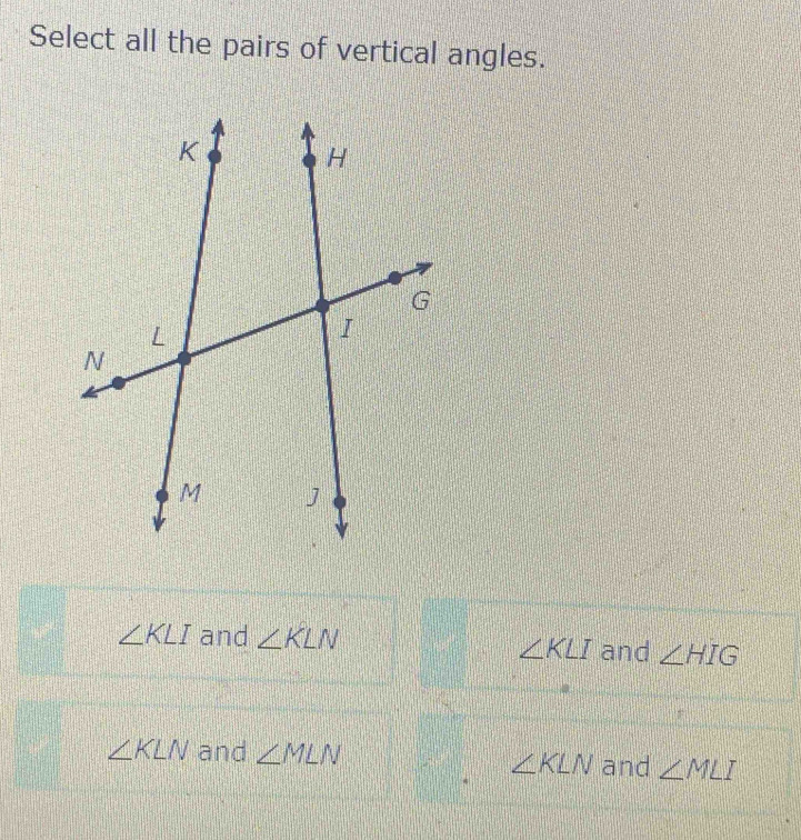 Select all the pairs of vertical angles.
∠ KLI and ∠ KLN and ∠ HIG
∠ KLI
∠ KLN and ∠ MLN and ∠ MLI
∠ KLN