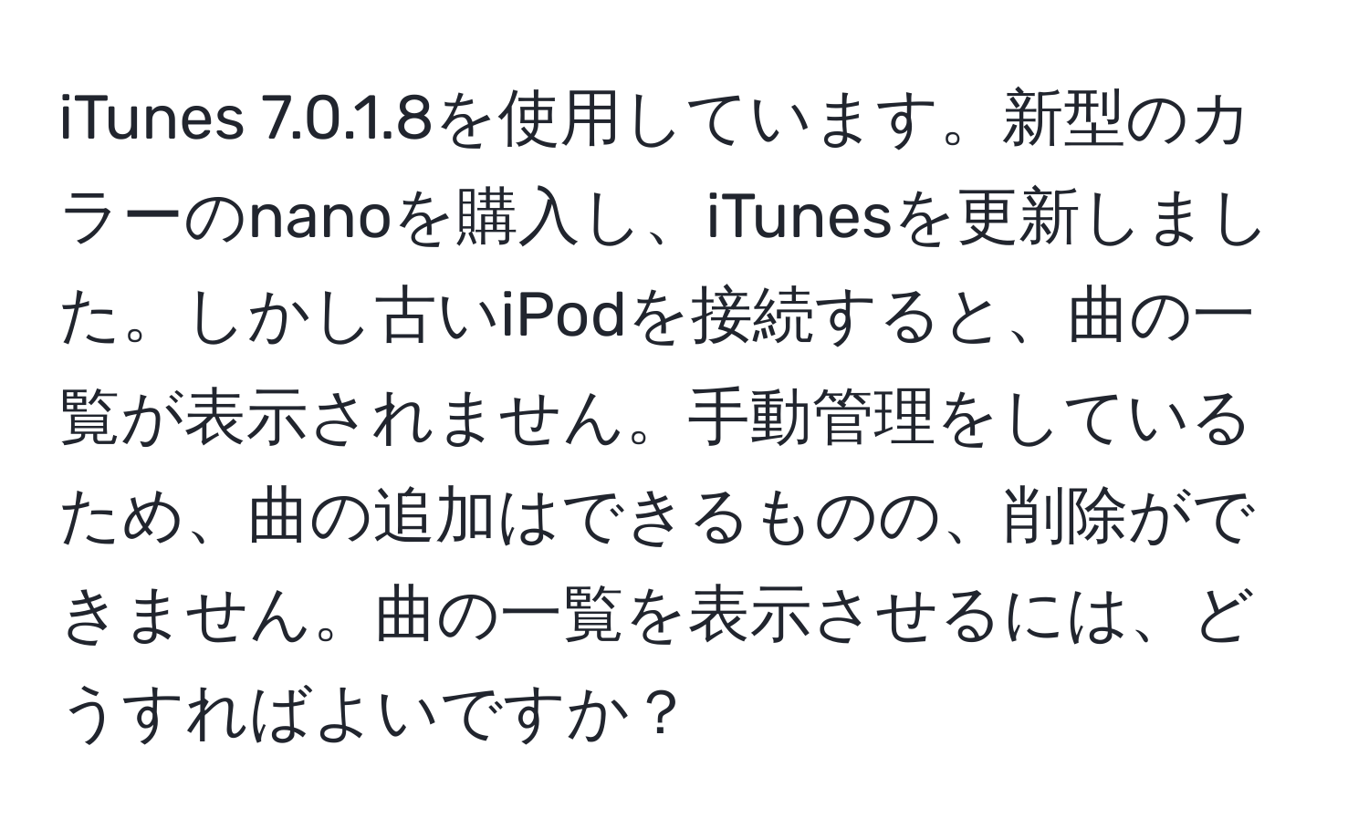 iTunes 7.0.1.8を使用しています。新型のカラーのnanoを購入し、iTunesを更新しました。しかし古いiPodを接続すると、曲の一覧が表示されません。手動管理をしているため、曲の追加はできるものの、削除ができません。曲の一覧を表示させるには、どうすればよいですか？