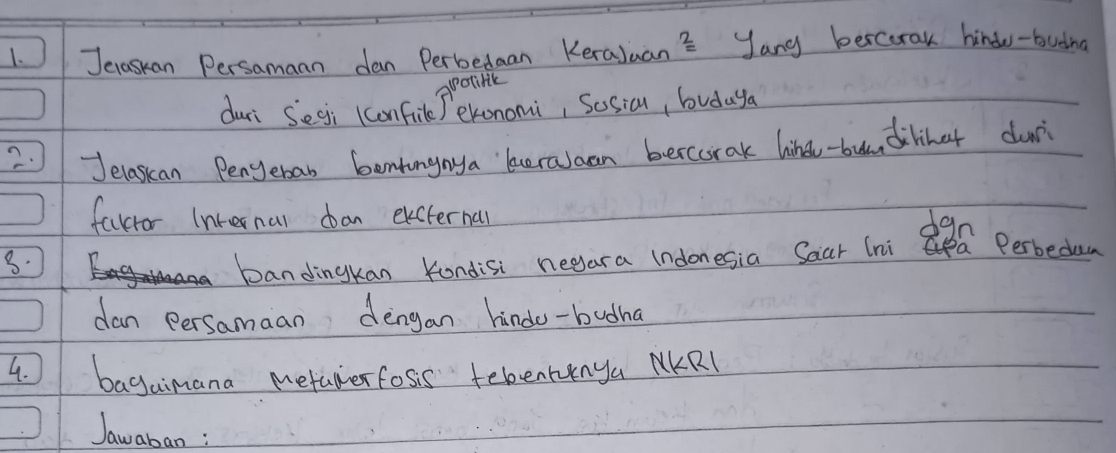 Jenaskan Persamaan dan Perbedaan Keraluan? yang bercorak hindo-budna 
potibik 
duri Segi (confile T exonomi, Sosicn, budaya 
2. Jelaskan Pengeban bentangnya beralaan bercorak hind-bun dilinet dur 
favror Internal dan excternal 
dgn 
8. 
bandingkan Kondisi negara (ndonesia Saar (nia Perbedam 
dan persamaan dengan hindo-budha 
4. bagaimana metalerfoss tebenrinya NKRl 
Jawaban :